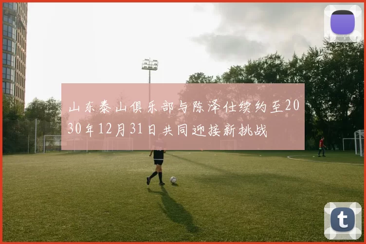 山东泰山俱乐部与陈泽仕续约至2030年12月31日共同迎接新挑战